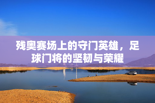残奥赛场上的守门英雄，足球门将的坚韧与荣耀