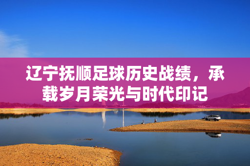 辽宁抚顺足球历史战绩，承载岁月荣光与时代印记