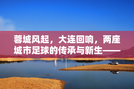 蓉城风起，大连回响，两座城市足球的传承与新生——成都蓉城与大连足球的跨越时空对话