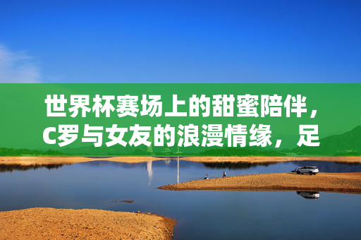 世界杯赛场上的甜蜜陪伴，C罗与女友的浪漫情缘，足球激情与爱情交融