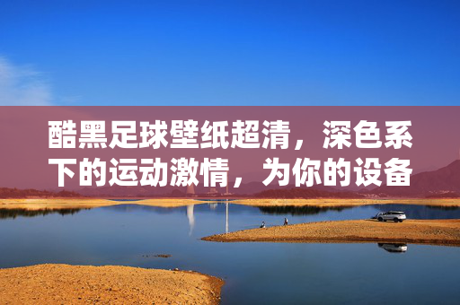 酷黑足球壁纸超清，深色系下的运动激情，为你的设备注入高级质感与视觉冲击
