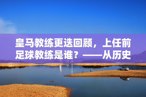 皇马教练更迭回顾，上任前足球教练是谁？——从历史脉络看球队管理变迁，皇马教练更迭回顾，上任前足球教练是谁？——从历史脉络看球队管理变迁