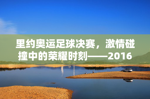 里约奥运足球决赛，激情碰撞中的荣耀时刻——2016年里约奥运会男子足球决赛回顾