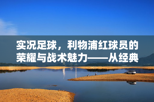 实况足球，利物浦红球员的荣耀与战术魅力——从经典到现代的传奇传承