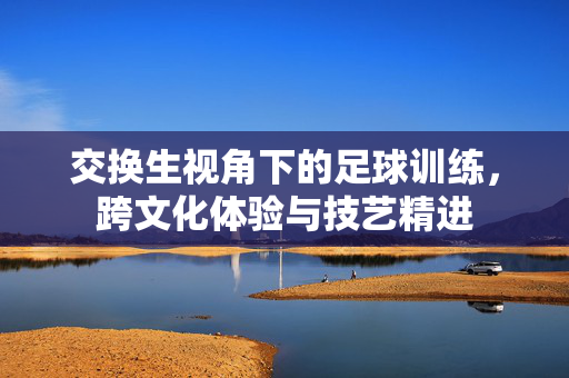 交换生视角下的足球训练，跨文化体验与技艺精进
