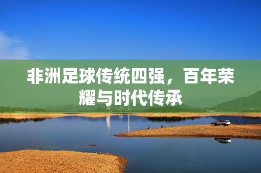 非洲足球传统四强，百年荣耀与时代传承