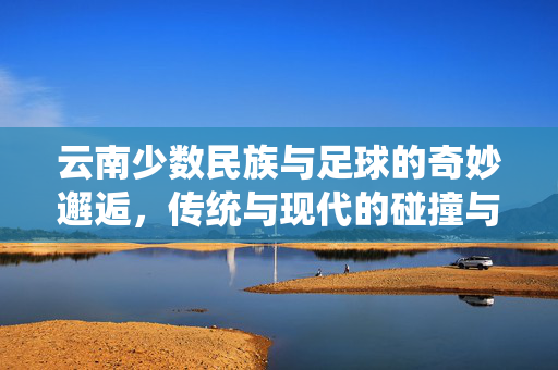 云南少数民族与足球的奇妙邂逅，传统与现代的碰撞与融合——探寻多元文化中的足球魅力
