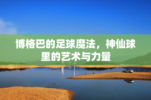 博格巴的足球魔法，神仙球里的艺术与力量