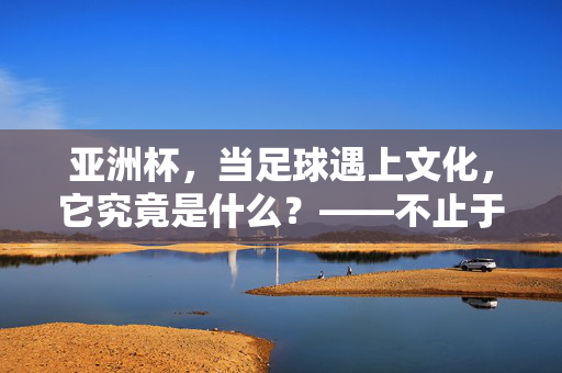 亚洲杯，当足球遇上文化，它究竟是什么？——不止于绿茵场的竞技，更是一场跨越国界的文明对话