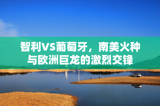 智利VS葡萄牙，南美火种与欧洲巨龙的激烈交锋