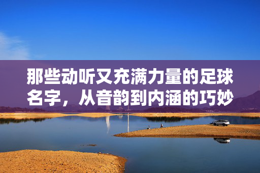 那些动听又充满力量的足球名字，从音韵到内涵的巧妙融合