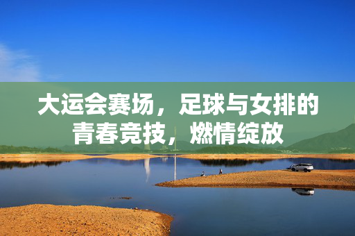 大运会赛场，足球与女排的青春竞技，燃情绽放