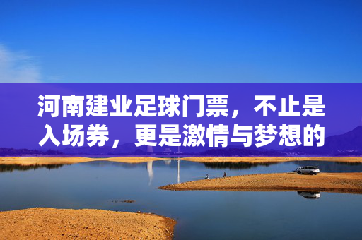 河南建业足球门票，不止是入场券，更是激情与梦想的共鸣