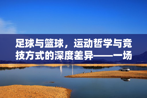 足球与篮球，运动哲学与竞技方式的深度差异——一场关于团队、技巧与节奏的对比探索