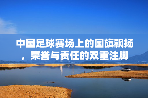 中国足球赛场上的国旗飘扬，荣誉与责任的双重注脚