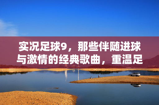 实况足球9，那些伴随进球与激情的经典歌曲，重温足球与音乐的完美融合