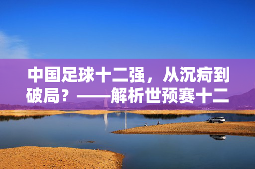 中国足球十二强，从沉疴到破局？——解析世预赛十二强赛中的挑战与希望