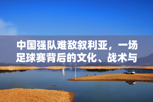 中国强队难敌叙利亚，一场足球赛背后的文化、战术与青训差异