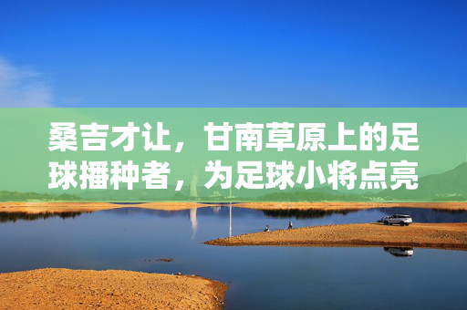 桑吉才让，甘南草原上的足球播种者，为足球小将点亮梦想的灯塔