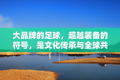 大品牌的足球，超越装备的符号，是文化传承与全球共鸣的载体，大品牌足球，超越装备符号的文化传承与全球共鸣载体