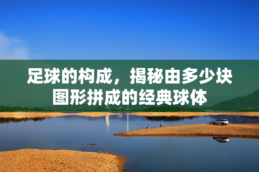 足球的构成，揭秘由多少块图形拼成的经典球体