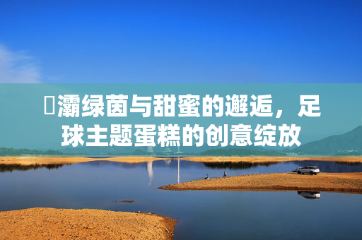 浐灞绿茵与甜蜜的邂逅，足球主题蛋糕的创意绽放