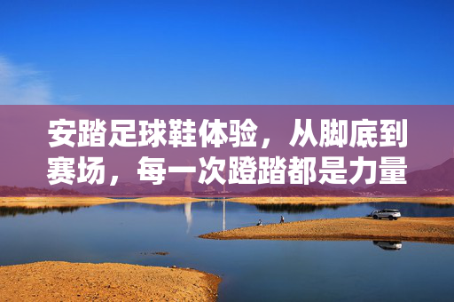 安踏足球鞋体验，从脚底到赛场，每一次蹬踏都是力量的共鸣
