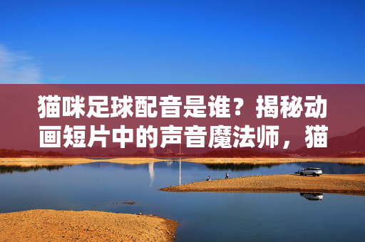 猫咪足球配音是谁?揭秘动画短片中的声音魔法师,猫咪足球配音是谁?揭秘动画短片中的声音魔法师