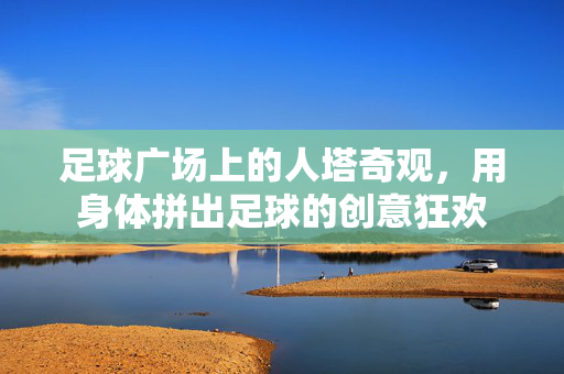 足球广场上的人塔奇观,用身体拼出足球的创意狂欢