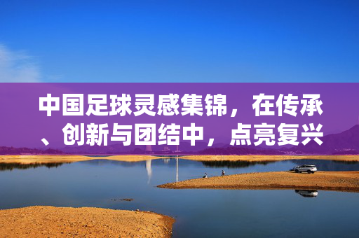 中国足球灵感集锦，在传承、创新与团结中，点亮复兴之路