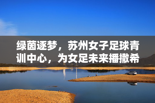 绿茵逐梦，苏州女子足球青训中心，为女足未来播撒希望与力量