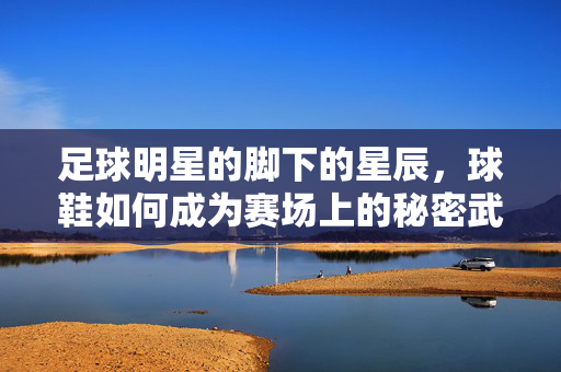 足球明星的脚下的星辰，球鞋如何成为赛场上的秘密武器，足球明星的脚下星辰，球鞋如何成为赛场上的秘密武器