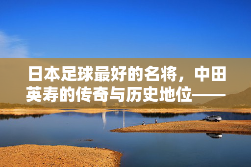 日本足球最好的名将，中田英寿的传奇与历史地位——从球员成就到文化符号的深度剖析，日本足球最好的名将，中田英寿的传奇与历史地位——从球员成就到文化符号的深度剖析