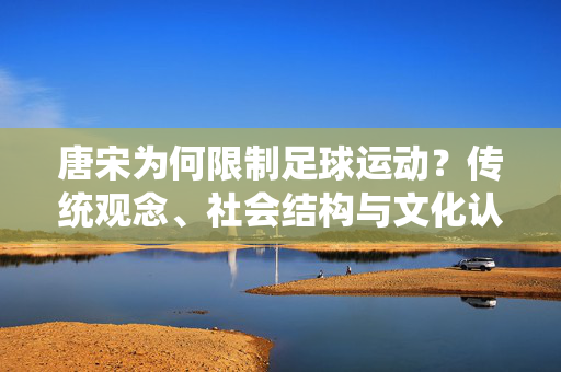 唐宋为何限制足球运动？传统观念、社会结构与文化认知的深层影响