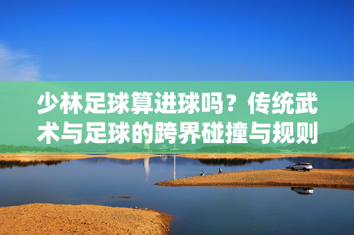 少林足球算进球吗？传统武术与足球的跨界碰撞与规则探讨，少林足球算进球吗？传统武术与足球的跨界碰撞与规则探讨