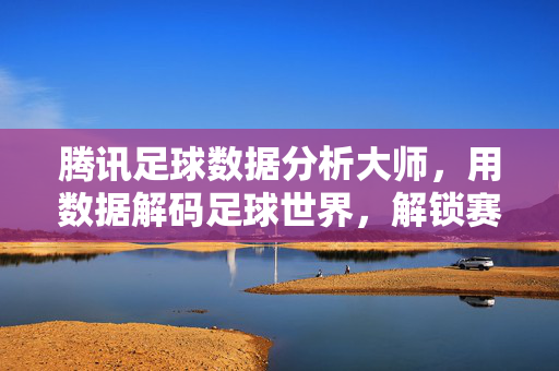 腾讯足球数据分析大师，用数据解码足球世界，解锁赛场深层逻辑，腾讯足球数据分析大师，用数据解码足球世界，解锁赛场深层逻辑