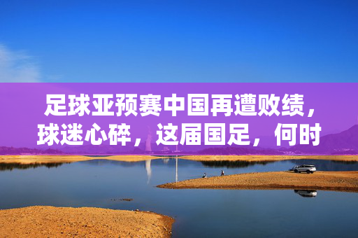 足球亚预赛中国再遭败绩，球迷心碎，这届国足，何时能赢？