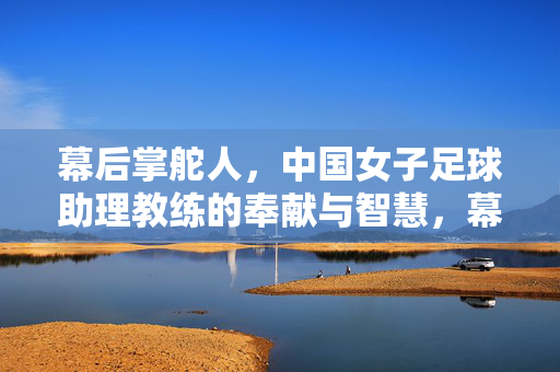 幕后掌舵人，中国女子足球助理教练的奉献与智慧，幕后掌舵人，中国女子足球助理教练的奉献与智慧