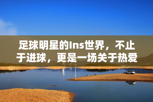 足球明星的Ins世界，不止于进球，更是一场关于热爱与生活的视觉叙事