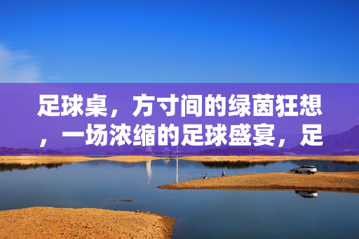 足球桌，方寸间的绿茵狂想，一场浓缩的足球盛宴，足球桌，方寸间的绿茵狂想，一场浓缩的足球盛宴