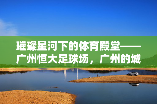 璀璨星河下的体育殿堂——广州恒大足球场，广州的城市名片与体育精神载体