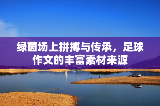 绿茵场上拼搏与传承，足球作文的丰富素材来源