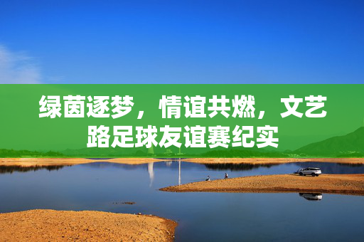 绿茵逐梦，情谊共燃，文艺路足球友谊赛纪实