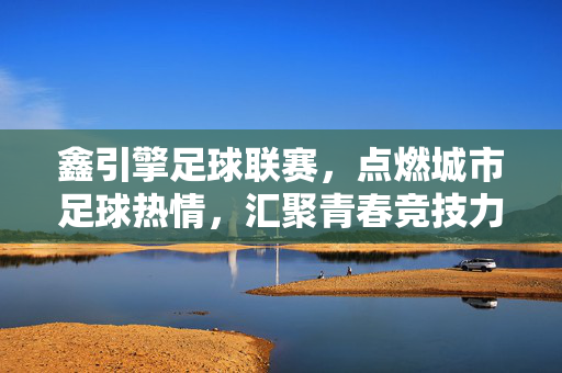 鑫引擎足球联赛，点燃城市足球热情，汇聚青春竞技力量