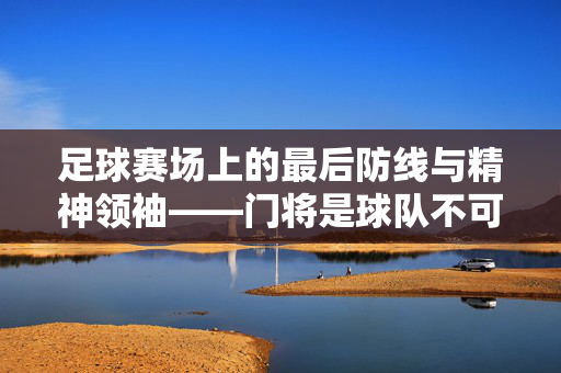 足球赛场上的最后防线与精神领袖——门将是球队不可或缺的基石，足球赛场上的最后防线与精神领袖，门将是球队不可或缺的基石