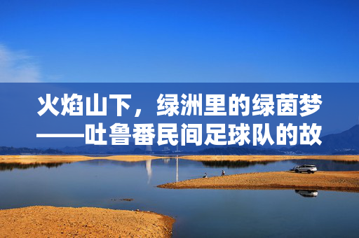 火焰山下，绿洲里的绿茵梦——吐鲁番民间足球队的故事