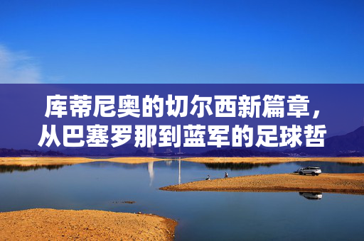 库蒂尼奥的切尔西新篇章，从巴塞罗那到蓝军的足球哲学碰撞与未来展望