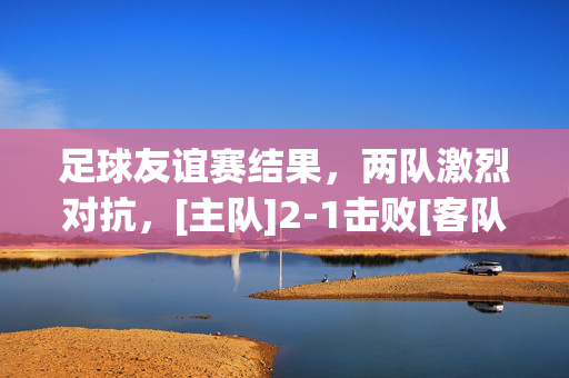 足球友谊赛结果，两队激烈对抗，[主队]2-1击败[客队]，展现竞技风采与团队精神，足球友谊赛，[主队]2-1击败[客队]，激烈对抗中展现竞技风采与团队精神