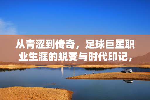 从青涩到传奇，足球巨星职业生涯的蜕变与时代印记，从青涩到传奇，足球巨星职业生涯的蜕变与时代印记