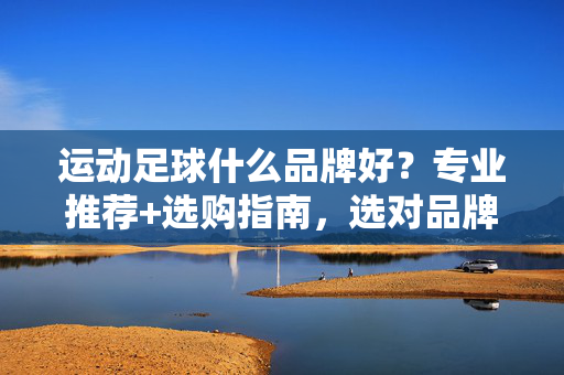 运动足球什么品牌好？专业推荐+选购指南，选对品牌提升体验！运动足球品牌推荐，专业选购指南，选对品牌提升体验